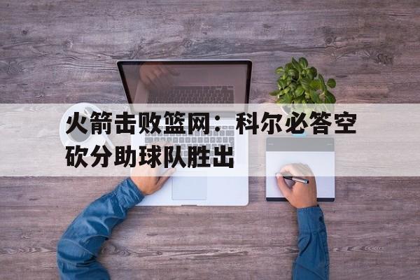 火箭击败篮网：科尔必答空砍分助球队胜出的简单介绍