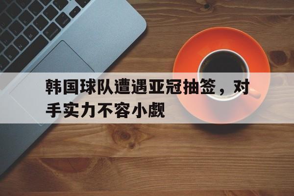 关于韩国球队遭遇亚冠抽签，对手实力不容小觑的信息