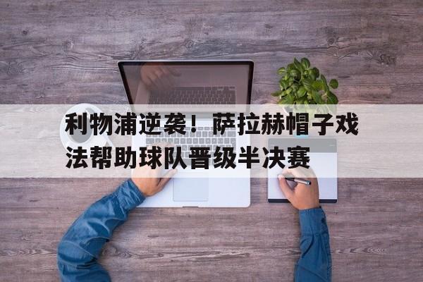 利物浦逆袭！萨拉赫帽子戏法帮助球队晋级半决赛的简单介绍