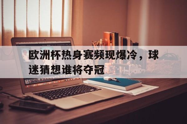 欧洲杯热身赛频现爆冷，球迷猜想谁将夺冠