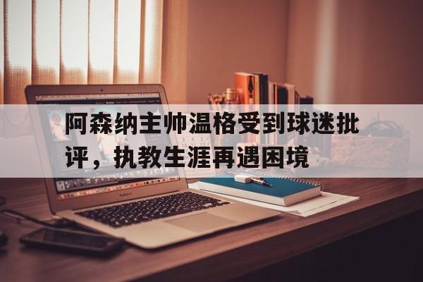 阿森纳主帅温格受到球迷批评，执教生涯再遇困境的简单介绍