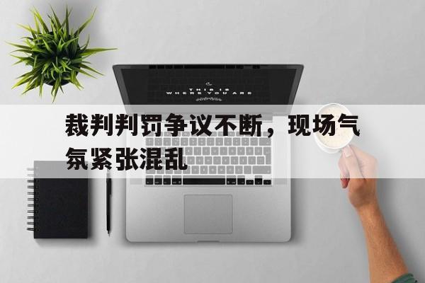 裁判判罚争议不断，现场气氛紧张混乱