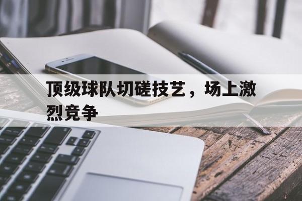顶级球队切磋技艺，场上激烈竞争