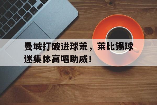 曼城打破进球荒，莱比锡球迷集体高唱助威！莱比锡足球俱乐部排名
