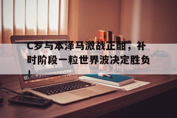 C罗与本泽马激战正酣，补时阶段一粒世界波决定胜负！